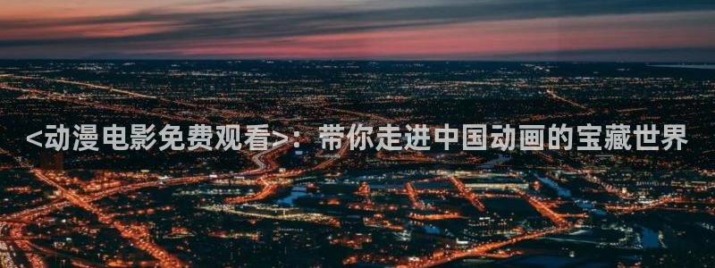 jcyapp囧次元官网入口：<动漫电影免费观看>：带你走进中国动画的宝藏世界